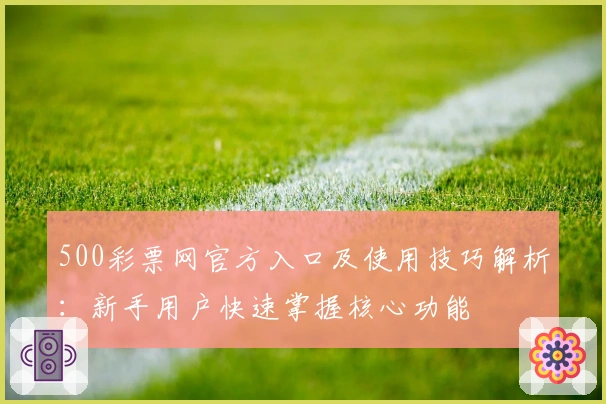 500彩票网官方入口及使用技巧解析:新手用户快速掌握核心功能