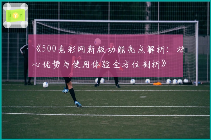 《500竞彩网新版功能亮点解析：核心优势与使用体验全方位剖析》