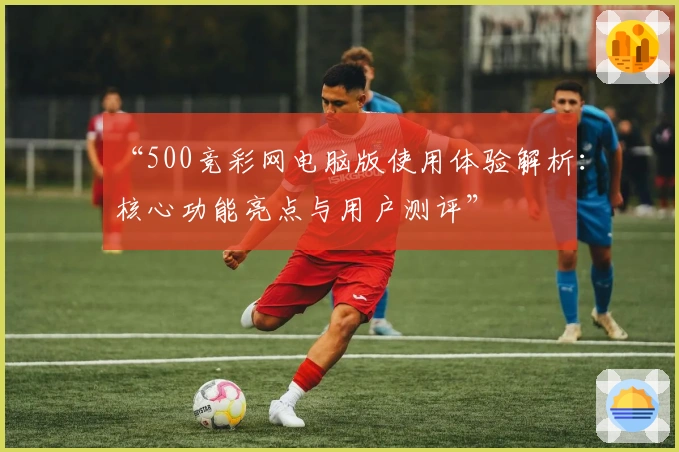 “500竞彩网电脑版使用体验解析：核心功能亮点与用户测评”
