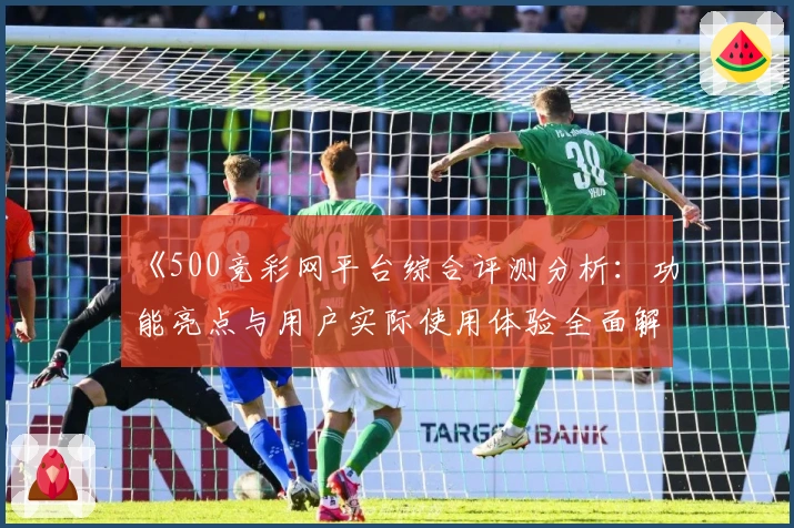 《500竞彩网平台综合评测分析：功能亮点与用户实际使用体验全面解析》