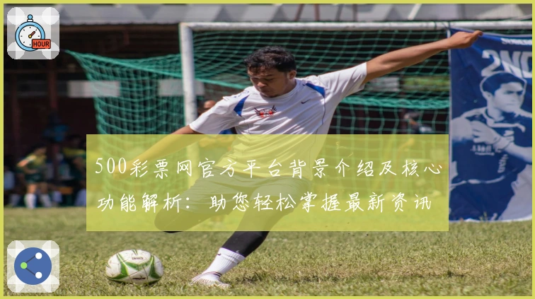 500彩票网官方平台背景介绍及核心功能解析：助您轻松掌握最新资讯