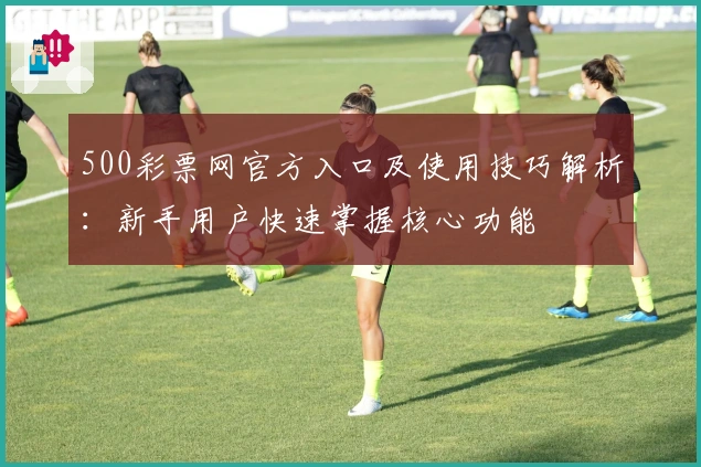 500彩票网官方入口及使用技巧解析：新手用户快速掌握核心功能