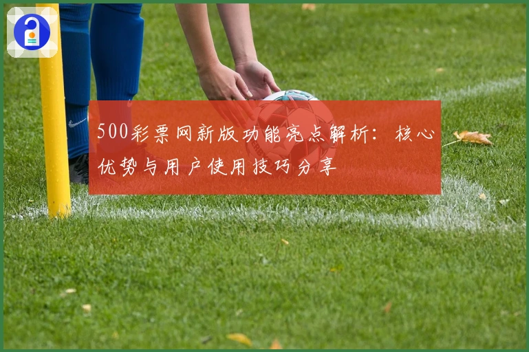 500彩票网新版功能亮点解析：核心优势与用户使用技巧分享