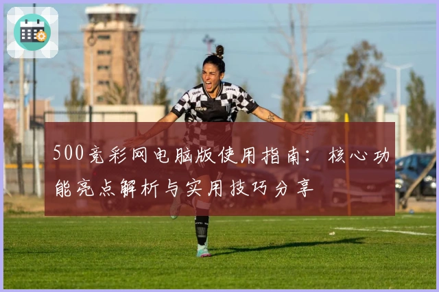 500竞彩网电脑版使用指南：核心功能亮点解析与实用技巧分享