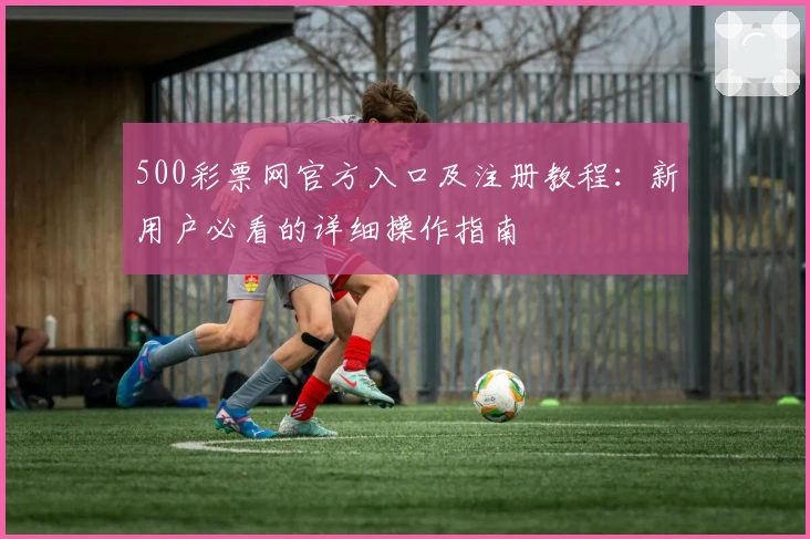500彩票网官方入口及注册教程：新用户必看的详细操作指南